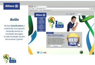 Bolão
Na fase Classificatória o
usuário faz suas apostas
tentando acertar os
resultados dos jogos.
A cada resultado correto
ele acumula 1 ponto.

 