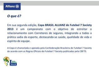 O que é?
Em sua segunda edição, Copa BRASIL ALLIANZ de Futebol 7 Society
2013 é um campeonato com o objetivo de estreitar o
relacionamento com Corretores de seguros, integrando a todos a
prática sadia do esporte, destacando-se saúde, qualidade de vida e
espírito de equipe.
A Copa é chancelada e apoiada pela Confederação Brasileira de Futebol 7 Society
de acordo com as Regras Oficiais do Futebol 7 Society publicadas pela CBF7S.

 