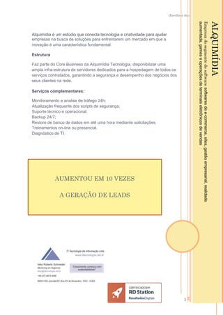 [Escolha a data]
2
Alquimídia é um estúdio que conecta tecnologia e criatividade para ajudar
empresas na busca de soluções para enfrentarem um mercado em que a
inovação é uma característica fundamental.
Estrutura
Faz parte do Core Business da Alquimídia Tecnologia, disponibilizar uma
ampla infra-estrutura de servidores dedicados para a hospedagem de todos os
serviços contratados, garantindo a segurança e desempenho dos negócios dos
seus clientes na rede.
Serviços complementares:
Monitoramento e analise de tráfego 24h;
Atualização frequente dos scripts de segurança;
Suporte técnico e operacional;
Backup 24/7;
Restore de banco de dados em até uma hora mediante solicitações.
Treinamentos on-line ou presencial.
Diagnóstico de TI.
ALQUIMÍDIA
Empresadosegmentodesoftwaresoftwaresdee-commerce,sites,gestãoempresarial,realidade
aumentada,gameseoperaçõesdeterminaiseletrônicosdevendas
AUMENTOU EM 10 VEZES
A GERAÇÃO DE LEADS
 