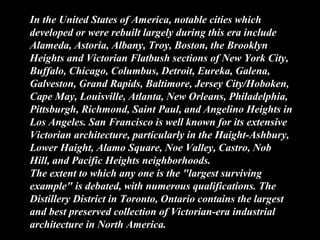 In the United States of America, notable cities which
developed or were rebuilt largely during this era include
Alameda, Astoria, Albany, Troy, Boston, the Brooklyn
Heights and Victorian Flatbush sections of New York City,
Buffalo, Chicago, Columbus, Detroit, Eureka, Galena,
Galveston, Grand Rapids, Baltimore, Jersey City/Hoboken,
Cape May, Louisville, Atlanta, New Orleans, Philadelphia,
Pittsburgh, Richmond, Saint Paul, and Angelino Heights in
Los Angeles. San Francisco is well known for its extensive
Victorian architecture, particularly in the Haight-Ashbury,
Lower Haight, Alamo Square, Noe Valley, Castro, Nob
Hill, and Pacific Heights neighborhoods.
The extent to which any one is the "largest surviving
example" is debated, with numerous qualifications. The
Distillery District in Toronto, Ontario contains the largest
and best preserved collection of Victorian-era industrial
architecture in North America.
 