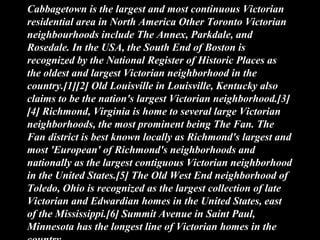 Cabbagetown is the largest and most continuous Victorian
residential area in North America Other Toronto Victorian
neighbourhoods include The Annex, Parkdale, and
Rosedale. In the USA, the South End of Boston is
recognized by the National Register of Historic Places as
the oldest and largest Victorian neighborhood in the
country.[1][2] Old Louisville in Louisville, Kentucky also
claims to be the nation's largest Victorian neighborhood.[3]
[4] Richmond, Virginia is home to several large Victorian
neighborhoods, the most prominent being The Fan. The
Fan district is best known locally as Richmond's largest and
most 'European' of Richmond's neighborhoods and
nationally as the largest contiguous Victorian neighborhood
in the United States.[5] The Old West End neighborhood of
Toledo, Ohio is recognized as the largest collection of late
Victorian and Edwardian homes in the United States, east
of the Mississippi.[6] Summit Avenue in Saint Paul,
Minnesota has the longest line of Victorian homes in the
 