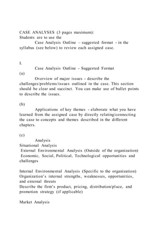 CASE ANALYSES (3 pages maximum):
Students are to use the
Case Analysis Outline – suggested format - in the
syllabus (see below) to review each assigned case.
I.
Case Analysis Outline - Suggested Format
(a)
Overview of major issues - describe the
challenges/problems/issues outlined in the case. This section
should be clear and succinct. You can make use of bullet points
to describe the issues.
(b)
Applications of key themes - elaborate what you have
learned from the assigned case by directly relating/connecting
the case to concepts and themes described in the different
chapters.
(c)
Analysis
Situational Analysis
External Environmental Analysis (Outside of the organization)
Economic, Social, Political, Technological opportunities and
challenges
Internal Environmental Analysis (Specific to the organization)
Organization’s internal strengths, weaknesses, opportunities,
and external threats
Describe the firm’s product, pricing, distribution/place, and
promotion strategy (if applicable)
Market Analysis
 