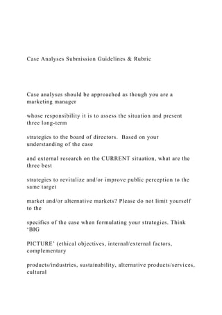 Case Analyses Submission Guidelines & Rubric
Case analyses should be approached as though you are a
marketing manager
whose responsibility it is to assess the situation and present
three long-term
strategies to the board of directors. Based on your
understanding of the case
and external research on the CURRENT situation, what are the
three best
strategies to revitalize and/or improve public perception to the
same target
market and/or alternative markets? Please do not limit yourself
to the
specifics of the case when formulating your strategies. Think
‘BIG
PICTURE’ (ethical objectives, internal/external factors,
complementary
products/industries, sustainability, alternative products/services,
cultural
 