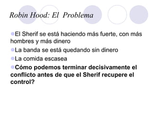 Robin Hood: El Problema
l El Sherif se está haciendo más fuerte, con más
hombres y más dinero
l La banda se está quedando sin dinero
l La comida escasea
l Cómo podemos terminar decisivamente el
conflicto antes de que el Sherif recupere el
control?
 