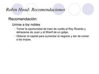 Robin Hood: Recomendaciones
Recomendación:
Unirse a los nobles
¡ Tomar la oportunidad de traer de vuelta al Rey Ricardo y
dehacerse de Juan y el Sherif de un golpe.
¡ Obtener el capital para aumentar el negocio y dar de comer
a las tropas.
 