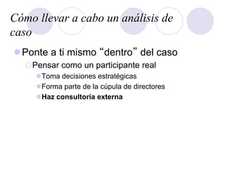 Cómo llevar a cabo un análisis de
caso
l Ponte a ti mismo “dentro” del caso
¡ Pensar como un participante real
l Toma decisiones estratégicas
l Forma parte de la cúpula de directores
l Haz consultoría externa
 