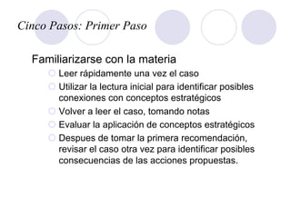 Cinco Pasos: Primer Paso
Familiarizarse con la materia
¡ Leer rápidamente una vez el caso
¡ Utilizar la lectura inicial para identificar posibles
conexiones con conceptos estratégicos
¡ Volver a leer el caso, tomando notas
¡ Evaluar la aplicación de conceptos estratégicos
¡ Despues de tomar la primera recomendación,
revisar el caso otra vez para identificar posibles
consecuencias de las acciones propuestas.
 