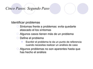 Cinco Pasos: Segundo Paso
Identificar problemas
¡  Síntomas frente a problemas: evita quedarte
atascado el los síntomas
¡  Algunos casos tienen más de un problema
¡  Define el problema
l  Escribir el problema te da un punto de referencia
cuando necesitas realizar un análisis de caso
¡  Algunos problemas no son aparentes hasta que
has hecho el análisis
 
