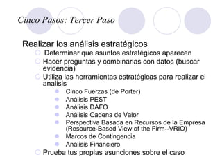 Cinco Pasos: Tercer Paso
Realizar los análisis estratégicos
¡  Determinar que asuntos estratégicos aparecen
¡ Hacer preguntas y combinarlas con datos (buscar
evidencia)
¡ Utiliza las herramientas estratégicas para realizar el
analisis
l  Cinco Fuerzas (de Porter)
l  Análisis PEST
l  Análisis DAFO
l  Análisis Cadena de Valor
l  Perspectiva Basada en Recursos de la Empresa
(Resource-Based View of the Firm--VRIO)
l  Marcos de Contingencia
l  Análisis Financiero
¡ Prueba tus propias asunciones sobre el caso
 
