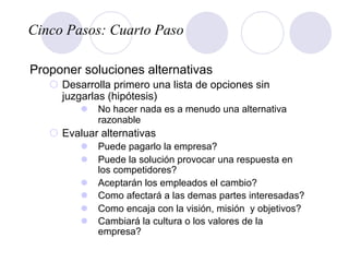 Cinco Pasos: Cuarto Paso
Proponer soluciones alternativas
¡  Desarrolla primero una lista de opciones sin
juzgarlas (hipótesis)
l  No hacer nada es a menudo una alternativa
razonable
¡  Evaluar alternativas
l  Puede pagarlo la empresa?
l  Puede la solución provocar una respuesta en
los competidores?
l  Aceptarán los empleados el cambio?
l  Como afectará a las demas partes interesadas?
l  Como encaja con la visión, misión y objetivos?
l  Cambiará la cultura o los valores de la
empresa?
 