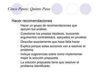 Cinco Pasos: Quinto Paso
Hacer recomendaciones
¡ Hacer un grupo de recomendaciones que
apoyen tus análisis
¡ Cuestionar tus propias hipótesis, buscando
argumentos contrastados, apoyados en pruebas
¡ Describe exactamente que hace falta hacer
¡ Explica porque estas acciones van a resolver el
problema
¡ Incluye sugerencias sobre como implementar
mejor la solución propuesta
¡ La solución propuesta tiene que resolver el
problema identificado.
 
