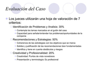 Evaluación del Caso
l  Los jueces utilizarán una hoja de valoración de 7
criterios:
¡ Identificación de Problemas y Analisis: 30%
l  Contempla los temas marcados en el guión del caso
l  Capacidad para señalar/entender los problemas/oportunidades de la
compania
¡ Recomendaciones y Estrategias: 50%
l  Coherencia de las estrategias con los objetivos que se marca
l  Solidez y justificación de las recomendaciones bien fundamentadas
l  Identifica y tiene en cuenta obstáculos y riesgos
¡ Creatividad y Profesionalidad: 20%
l  Creatividad: Puntos de vista novedosos
l  Presentación y terminología: Es profesional
 