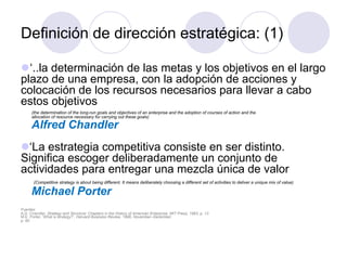 Definición de dirección estratégica: (1)
l ‘..la determinación de las metas y los objetivos en el largo
plazo de una empresa, con la adopción de acciones y
colocación de los recursos necesarios para llevar a cabo
estos objetivos
(the determination of the long-run goals and objectives of an enterprise and the adoption of courses of action and the
allocation of resource necessary for carrying out these goals)
Alfred Chandler
l ‘La estrategia competitiva consiste en ser distinto.
Significa escoger deliberadamente un conjunto de
actividades para entregar una mezcla única de valor
(Competitive strategy is about being different. It means deliberately choosing a different set of activities to deliver a unique mix of value)
Michael Porter
Fuentes:
A.D. Chandler, Strategy and Structure: Chapters in the History of American Enterprise, MIT Press, 1963, p. 13
M.E. Porter, ‘What is strategy?’, Harvard Business Review, 1996, November–December,
p. 60
 