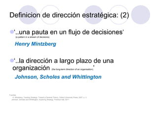 Definicion de dirección estratégica: (2)
l ‘..una pauta en un flujo de decisiones’
(a pattern in a stream of decisions)
Henry Mintzberg
l ‘..la dirección a largo plazo de una
organización (the long-term direction of an organisation)’
Johnson, Scholes and Whittington
Fuentes:
H. Mintzberg, Tracking Strategy: Toward a General Theory, Oxford University Press, 2007, p. 3
Johnson, Scholes and Whittington, Exploring Strategy, Prentice Hall, 2011
 