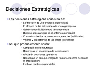 Decisiones Estratégicas
l Las decisiones estratégicas consisten en:
Ÿ  La dirección de una empresa a largo plazo
Ÿ  El alcance de las actividades de una organización
Ÿ  Ganar competitividad sobre la competencia
Ÿ  Dirigirse a los cambios en el entorno empresarial
Ÿ  Construir sobre los recursos y competencias (habilidades)
Ÿ  Valores y expectativas de las partes interesadas
l Así que probablemente serán:
Ÿ  Complejas en su naturaleza
Ÿ  Realizadas en situaciones de incertidumbre
Ÿ  Afectarán decisiones operativas
Ÿ  Requerirán un enfoque integrado (tanto fuera como dentro de
la organización)
Ÿ  Implican cambios sustanciales
 