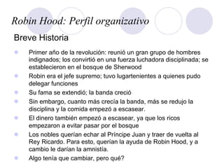 Robin Hood: Perfil organizativo
Breve Historia
l  Primer año de la revolución: reunió un gran grupo de hombres
indignados; los convirtió en una fuerza luchadora disciplinada; se
establecieron en el bosque de Sherwood
l  Robin era el jefe supremo; tuvo lugartenientes a quienes pudo
delegar funciones
l  Su fama se extendió; la banda creció
l  Sin embargo, cuanto más crecía la banda, más se redujo la
disciplina y la comida empezó a escasear.
l  El dinero también empezó a escasear, ya que los ricos
empezaron a evitar pasar por el bosque
l  Los nobles querían echar al Príncipe Juan y traer de vuelta al
Rey Ricardo. Para esto, querían la ayuda de Robin Hood, y a
cambio le darían la amnistía.
l  Algo tenía que cambiar, pero qué?
 
