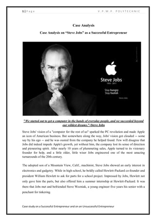 1 | P a g e V . P . M . P . P O L Y T E C H N I C
Case study on a Successful Entrepreneur and on an Unsuccessful Entrepreneur
Case Analysis
Case Analysis on “Steve Jobs” as a Successful Entrepreneur
"We started out to get a computer in the hands of everyday people, and we succeeded beyond
our wildest dreams."-Steve Jobs
Steve Jobs' vision of a "computer for the rest of us" sparked the PC revolution and made Apple
an icon of American business. But somewhere along the way, Jobs' vision got clouded -- some
say by his ego -- and he was ousted from the company he helped found. Few will disagree that
Jobs did indeed impede Apple's growth, yet without him, the company lost its sense of direction
and pioneering spirit. After nearly 10 years of plummeting sales, Apple turned to its visionary
founder for help, and a little older, little wiser Jobs engineered one of the most amazing
turnarounds of the 20th century.
The adopted son of a Mountain View, Calif., machinist, Steve Jobs showed an early interest in
electronics and gadgetry. While in high school, he boldly called Hewlett-Packard co-founder and
president William Hewlett to ask for parts for a school project. Impressed by Jobs, Hewlett not
only gave him the parts, but also offered him a summer internship at Hewlett-Packard. It was
there that Jobs met and befriended Steve Wozniak, a young engineer five years his senior with a
penchant for tinkering.
 