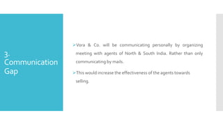3.
Communication
Gap
Vora & Co. will be communicating personally by organizing
meeting with agents of North & South India. Rather than only
communicating by mails.
This would increase the effectiveness of the agents towards
selling.
 