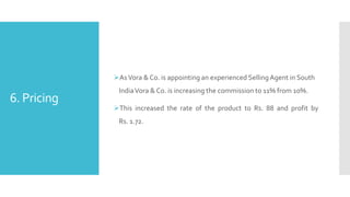 6. Pricing
AsVora & Co. is appointing an experienced SellingAgent in South
IndiaVora & Co. is increasing the commission to 11% from 10%.
This increased the rate of the product to Rs. 88 and profit by
Rs. 1.72.
 