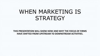 WHEN MARKETING IS
STRATEGY
THIS PRESENTATION WILL SHOW HOW AND WHY THE FOCUS OF FIRMS
HAVE SHIFTED FROM UPSTREAM TO DOWNSTREAM ACTIVITIES.
 
