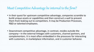 Must Competitive Advantage be internal to the firm?
• In their quest for upstream competitive advantage, companies scramble to
build unique assets or capabilities and then construct a wall to prevent
them from leaking out to competitors. It may be Production Processes,
R&D or talented employees.
• Downstream competitive advantage, in contrast, resides outside the
company—in the external linkages with customers, channel partners, and
complementors. It is most often embedded in the processes for interacting
with customers, in marketplace information, and in customer behavior.
 