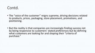 Contd.
• The “voice of the customer” reigns supreme, driving decisions related
to products, prices, packaging, store placement, promotions, and
positioning.
• But the reality is that companies are increasingly finding success not
by being responsive to customers’ stated preferences but by defining
what customers are looking for and shaping their “criteria of
purchase.”
 