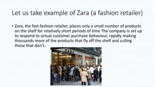 Let us take example of Zara (a fashion retailer)
• Zara, the fast-fashion retailer, places only a small number of products
on the shelf for relatively short periods of time The company is set up
to respond to actual customer purchase behaviour, rapidly making
thousands more of the products that fly off the shelf and culling
those that don’t.
 