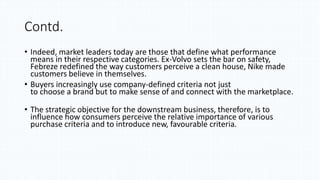 Contd.
• Indeed, market leaders today are those that define what performance
means in their respective categories. Ex-Volvo sets the bar on safety,
Febreze redefined the way customers perceive a clean house, Nike made
customers believe in themselves.
• Buyers increasingly use company-defined criteria not just
to choose a brand but to make sense of and connect with the marketplace.
• The strategic objective for the downstream business, therefore, is to
influence how consumers perceive the relative importance of various
purchase criteria and to introduce new, favourable criteria.
 