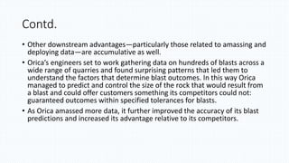 Contd.
• Other downstream advantages—particularly those related to amassing and
deploying data—are accumulative as well.
• Orica’s engineers set to work gathering data on hundreds of blasts across a
wide range of quarries and found surprising patterns that led them to
understand the factors that determine blast outcomes. In this way Orica
managed to predict and control the size of the rock that would result from
a blast and could offer customers something its competitors could not:
guaranteed outcomes within specified tolerances for blasts.
• As Orica amassed more data, it further improved the accuracy of its blast
predictions and increased its advantage relative to its competitors.
 