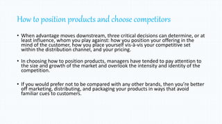 How to position products and choose competitors
• When advantage moves downstream, three critical decisions can determine, or at
least influence, whom you play against: how you position your offering in the
mind of the customer, how you place yourself vis-à-vis your competitive set
within the distribution channel, and your pricing.
• In choosing how to position products, managers have tended to pay attention to
the size and growth of the market and overlook the intensity and identity of the
competition.
• If you would prefer not to be compared with any other brands, then you’re better
off marketing, distributing, and packaging your products in ways that avoid
familiar cues to customers.
 