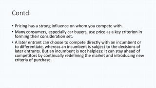 Contd.
• Pricing has a strong influence on whom you compete with.
• Many consumers, especially car buyers, use price as a key criterion in
forming their consideration set.
• A later entrant can choose to compete directly with an incumbent or
to differentiate, whereas an incumbent is subject to the decisions of
later entrants. But an incumbent is not helpless: It can stay ahead of
competitors by continually redefining the market and introducing new
criteria of purchase.
 