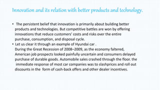 Innovation and its relation with better products and technology.
• The persistent belief that innovation is primarily about building better
products and technologies. But competitive battles are won by offering
innovations that reduce customers’ costs and risks over the entire
purchase, consumption, and disposal cycle.
• Let us clear it through an example of Hyundai car .
During the Great Recession of 2008–2009, as the economy faltered,
American job prospects looked painfully uncertain and consumers delayed
purchase of durable goods. Automobile sales crashed through the floor. the
immediate response of most car companies was to slashprices and roll out
discounts in the form of cash-back offers and other dealer incentives.
 