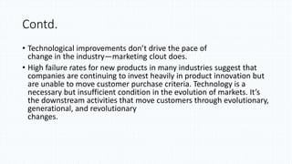 Contd.
• Technological improvements don’t drive the pace of
change in the industry—marketing clout does.
• High failure rates for new products in many industries suggest that
companies are continuing to invest heavily in product innovation but
are unable to move customer purchase criteria. Technology is a
necessary but insufficient condition in the evolution of markets. It’s
the downstream activities that move customers through evolutionary,
generational, and revolutionary
changes.
 