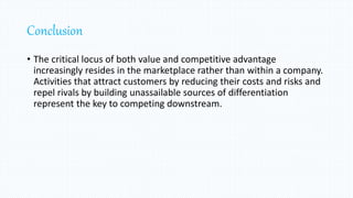 Conclusion
• The critical locus of both value and competitive advantage
increasingly resides in the marketplace rather than within a company.
Activities that attract customers by reducing their costs and risks and
repel rivals by building unassailable sources of differentiation
represent the key to competing downstream.
 