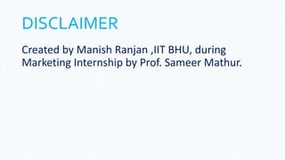 DISCLAIMER
Created by Manish Ranjan ,IIT BHU, during
Marketing Internship by Prof. Sameer Mathur.
 