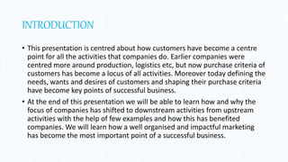 INTRODUCTION
• This presentation is centred about how customers have become a centre
point for all the activities that companies do. Earlier companies were
centred more around production, logistics etc, but now purchase criteria of
customers has become a locus of all activities. Moreover today defining the
needs, wants and desires of customers and shaping their purchase criteria
have become key points of successful business.
• At the end of this presentation we will be able to learn how and why the
focus of companies has shifted to downstream activities from upstream
activities with the help of few examples and how this has benefited
companies. We will learn how a well organised and impactful marketing
has become the most important point of a successful business.
 