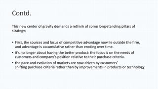 Contd.
This new center of gravity demands a rethink of some long-standing pillars of
strategy:
• First, the sources and locus of competitive advantage now lie outside the firm,
and advantage is accumulative rather than eroding over time.
• it’s no longer about having the better product: the focus is on the needs of
customers and company’s position relative to their purchase criteria.
• the pace and evolution of markets are now driven by customers’
shifting purchase criteria rather than by improvements in products or technology.
 