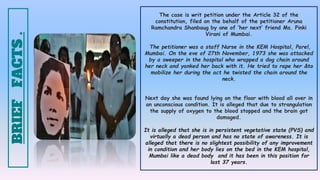 The case is writ petition under the Article 32 of the
constitution, filed on the behalf of the petitioner Aruna
Ramchandra Shanbaug by one of ‘her next’ friend Ms. Pinki
Virani of Mumbai.
The petitioner was a staff Nurse in the KEM Hospital, Parel,
Mumbai. On the eve of 27th November, 1973 she was attacked
by a sweeper in the hospital who wrapped a dog chain around
her neck and yanked her back with it. He tried to rape her &to
mobilize her during the act he twisted the chain around the
neck.
Next day she was found lying on the floor with blood all over in
an unconscious condition. It is alleged that due to strangulation
the supply of oxygen to the blood stopped and the brain got
damaged.
It is alleged that she is in persistent vegetative state (PVS) and
virtually a dead person and has no state of awareness. It is
alleged that there is no slightest possibility of any improvement
in condition and her body lies on the bed in the KEM hospital,
Mumbai like a dead body and it has been in this position for
last 37 years.
BRIEF
FACTS
.
 