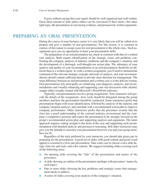 C-12 Cases in Strategic Management
It goes without saying that your report should be well organized and well written.
Great ideas amount to little unless others can be convinced of their merit—this takes
tight logic, the presentation of convincing evidence, and persuasively written arguments.
PREPARING AN ORAL PRESENTATION
During the course of your business career it is very likely that you will be called on to
prepare and give a number of oral presentations. For this reason, it is common in
courses of this nature to assign cases for oral presentation to the whole class. Such as-
signments give you an opportunity to hone your presentation skills.
The preparation of an oral presentation has much in common with that of a written
case analysis. Both require identification of the strategic issues and problems con-
fronting the company, analysis of industry conditions and the company’s situation, and
the development of a thorough, well-thought-out action plan. The substance of your
analysis and quality of your recommendations in an oral presentation should be no dif-
ferent than in a written report. As with a written assignment, you’ll need to demonstrate
command of the relevant strategic concepts and tools of analysis, and your recommen-
dations should contain sufficient detail to provide clear direction for management. The
main difference between an oral presentation and a written case is in the delivery format.
Oral presentations rely principally on verbalizing your diagnosis, analysis, and recom-
mendations and visually enhancing and supporting your oral discussion with colorful,
snappy slides (usually created with Microsoft’s PowerPoint software).
Typically, oral presentations involve group assignments. Your instructor will pro-
vide the details of the assignment—how work should be delegated among the group
members and how the presentation should be conducted. Some instructors prefer that
presentations begin with issue identification, followed by analysis of the industry and
company situation analysis, and conclude with a recommended action plan to improve
company performance. Other instructors prefer that the presenters assume that the
class has a good understanding of the external industry environment and the com-
pany’s competitive position and expect the presentation to be strongly focused on the
group’s recommended action plan and supporting analysis and arguments. The latter
approach requires cutting straight to the heart of the case and supporting each recom-
mendation with detailed analysis and persuasive reasoning. Still other instructors may
give you the latitude to structure your presentation however you and your group mem-
bers see fit.
Regardless of the style preferred by your instructor, you should take great care in
preparing for the presentation. A good set of slides with good content and good visual
appeal is essential to a first-rate presentation. Take some care to choose a nice slide de-
sign, font size and style, and color scheme. We suggest including slides covering each
of the following areas:
• An opening slide covering the “title” of the presentation and names of the
presenters.
• A slide showing an outline of the presentation (perhaps with presenters’ names by
each topic).
• One or more slides showing the key problems and strategic issues that manage-
ment needs to address.
• A series of slides covering your analysis of the company’s situation.
tho1978X_pt2.qxd 10/18/2000 11:26 AM Page C-12
 