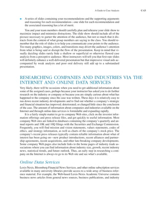 A Guide to Case Analysis C-13
• A series of slides containing your recommendations and the supporting arguments
and reasoning for each recommendation—one slide for each recommendation and
the associated reasoning has a lot of merit.
You and your team members should carefully plan and rehearse your slide show to
maximize impact and minimize distractions. The slide show should include all of the
pizzazz necessary to garner the attention of the audience, but not so much that it dis-
tracts from the content of what group members are saying to the class. You should re-
member that the role of slides is to help you communicate your points to the audience.
Too many graphics, images, colors, and transitions may divert the audience’s attention
from what is being said or disrupt the flow of the presentation. Keep in mind that vi-
sually dazzling slides rarely hide a shallow or superficial or otherwise flawed case
analysis from a perceptive audience. Most instructors will tell you that first-rate slides
will definitely enhance a well-delivered presentation but that impressive visual aids ac-
companied by weak analysis and poor oral delivery still add up to a substandard
presentation.
RESEARCHING COMPANIES AND INDUSTRIES VIA THE
INTERNET AND ONLINE DATA SERVICES
Very likely, there will be occasions when you need to get additional information about
some of the assigned cases, perhaps because your instructor has asked you to do further
research on the industry or company or because you are simply curious about what has
happened to the company since the case was written. These days it is relatively easy to
run down recent industry developments and to find out whether a company’s strategic
and financial situation has improved, deteriorated, or changed little since the conclusion
of the case. The amount of information about companies and industries available on the
Internet and through online data services is formidable and expanding rapidly.
It is a fairly simple matter to go to company Web sites, click on the investor infor-
mation offerings and press release files, and get quickly to useful information. Most
company Web sites are linked to databases containing the company’s quarterly and an-
nual reports and 10K and 10Q filings with the Securities and Exchange Commission.
Frequently, you will find mission and vision statements, values statements, codes of
ethics, and strategy information, as well as charts of the company’s stock price. The
company’s recent press releases typically contain reliable information about what of
interest has been going on—new product introductions, recent alliances and partner-
ship agreements, recent acquisitions, and other late-breaking company developments.
Some company Web pages also include links to the home pages of industry trade as-
sociations where you can find information about industry size, growth, recent industry
news, statistical trends, and future outlook. Thus, an early step in researching a com-
pany on the Internet is always to go to its Web site and see what’s available.
Online Data Services
Lexis-Nexis, Bloomberg Financial News Services, and other online subscription services
available in many university libraries provide access to a wide array of business refer-
ence material. For example, the Web-based Lexis-Nexis Academic Universe contains
business news articles from general news sources, business publications, and industry
tho1978X_pt2.qxd 10/18/2000 11:26 AM Page C-13
 