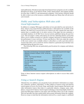 C-14 Cases in Strategic Management
trade publications. Broadcast transcripts from financial news programs are also available
through Lexis-Nexis, as are full-text 10-Ks, 10-Qs, annual reports, and company profiles
for more than 11,000 U.S. and international companies. Your business librarian should
be able to direct you to the resources available through your library that will aid you in
your research.
Public and Subscription Web sites with
Good Information
In addition to company Web pages and online services provided by your university li-
brary, almost every major business publication has a subscription site available on the
Internet. The Wall Street Journal Interactive Edition not only contains the same infor-
mation that is available daily in its print version of the paper but also maintains a
searchable database of all Wall Street Journal articles published during the past few
years. The newspaper’s online subscription site also has a Briefings Books section that
allows you to conduct research on a specific company and track its financial and mar-
ket performance in near–real time. Fortune and Business Week also make the content
of the most current issue available online to subscribers as well as provide archives
sections that allow you to search for articles related to a particular keyword that were
published during the past few years.
The following Web sites are particularly good locations for company and industry
information:
Some of these Internet sources require subscriptions in order to access their entire
databases.
Using a Search Engine
Alternatively, or in addition, you can quickly locate and retrieve information on compa-
nies, industries, products, individuals, or other subjects of interest using such Internet
search engines as Lycos, Go, Excite, Snap, and Google. Search engines find articles and
other information sources that relate to a particular industry, company name, topic,
phrase, or keyword of interest. Search engine technology is becoming highly intuitive in
retrieving Web pages related to your query and will likely direct you to the company
Web site and other sites that contain timely and accurate information about the company.
However, keep in mind that the information retrieved by a search engine is unfiltered
Securities and Exchange Commission EDGAR www.sec.gov/cgi-bin/srch-edgar
database (contains company 10-Ks, 10-Qs etc.)
NASDAQ www.nasdaq.com
CNNfn: The Financial Network www.cnnfn.com
Hoover’s Online www.hoovers.com
The Wall Street Journal Interactive Edition www.wsj.com
Business Week www.businessweek.com
Fortune www.fortune.com
MSN Money Central www.moneycentral.msn.com
Yahoo! Finance www.quote.yahoo.com
Individual News Page www.individual.com
tho1978X_pt2.qxd 10/18/2000 11:26 AM Page C-14
 