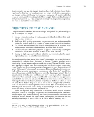 A Guide to Case Analysis C-3
about companies and real-life strategic situations. Cases help substitute for on-the-job
experience by (1) giving you broader exposure to a variety of industries, organizations,
and strategic problems; (2) forcing you to assume a managerial role (as opposed to that
of just an onlooker); (3) providing a test of how to apply the tools and techniques of
strategic management; and (4) asking you to come up with pragmatic managerial ac-
tion plans to deal with the issues at hand.
OBJECTIVES OF CASE ANALYSIS
Using cases to learn about the practice of strategic management is a powerful way for
you to accomplish five things:2
1. Increase your understanding of what managers should and should not do in guid-
ing a business to success.
2. Build your skills in sizing up company resource strengths and weaknesses and in
conducting strategic analysis in a variety of industries and competitive situations.
3. Get valuable practice in identifying strategic issues that need to be addressed, eval-
uating strategic alternatives, and formulating workable plans of action.
4. Enhance your sense of business judgment, as opposed to uncritically accepting the
authoritative crutch of the professor or “back-of-the-book” answers.
5. Gaining in-depth exposure to different industries and companies, thereby acquir-
ing something close to actual business experience.
If you understand that these are the objectives of case analysis, you are less likely to be
consumed with curiosity about “the answer to the case.” Students who have grown
comfortable with and accustomed to textbook statements of fact and definitive lecture
notes are often frustrated when discussions about a case do not produce concrete an-
swers. Usually, case discussions produce good arguments for more than one course of
action. Differences of opinion nearly always exist. Thus, should a class discussion con-
clude without a strong, unambiguous consensus on what do to, don’t grumble too
much when you are not told what the answer is or what the company actually did. Just
remember that in the business world answers don’t come in conclusive black-and-
white terms. There are nearly always several feasible courses of action and approaches,
each of which may work out satisfactorily. Moreover, in the business world, when one
elects a particular course of action, there is no peeking at the back of a book to see if
you have chosen the best thing to do and no one to turn to for a provably correct an-
swer. The only valid test of management action is results. If the results of an action turn
out to be good, the decision to take it may be presumed right. If not, then the action
chosen was wrong in the sense that it didn’t work out.
Hence, the important thing for a student to understand in case analysis is that the
managerial exercise of identifying, diagnosing, and recommending builds your skills;
discovering the right answer or finding out what actually happened is no more than
frosting on the cake. Even if you learn what the company did, you can’t conclude that
it was necessarily right or best. All that can be said is “Here is what they did . . . ”
2
Ibid., pp. 12–14; and D. R. Schoen and Philip A. Sprague, “What Is the Case Method?” in The Case
Method at the Harvard Business School, ed. M. P. McNair, pp. 78–79.
tho1978X_pt2.qxd 10/18/2000 11:26 AM Page C-3
 