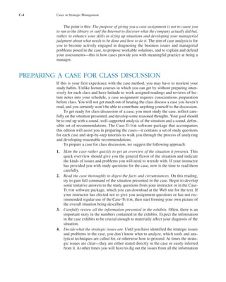 C-4 Cases in Strategic Management
The point is this: The purpose of giving you a case assignment is not to cause you
to run to the library or surf the Internet to discover what the company actually did but,
rather, to enhance your skills in sizing up situations and developing your managerial
judgment about what needs to be done and how to do it. The aim of case analysis is for
you to become actively engaged in diagnosing the business issues and managerial
problems posed in the case, to propose workable solutions, and to explain and defend
your assessments—this is how cases provide you with meaningful practice at being a
manager.
PREPARING A CASE FOR CLASS DISCUSSION
If this is your first experience with the case method, you may have to reorient your
study habits. Unlike lecture courses in which you can get by without preparing inten-
sively for each class and have latitude to work assigned readings and reviews of lec-
ture notes into your schedule, a case assignment requires conscientious preparation
before class. You will not get much out of hearing the class discuss a case you haven’t
read, and you certainly won’t be able to contribute anything yourself to the discussion.
To get ready for class discussion of a case, you must study the case, reflect care-
fully on the situation presented, and develop some reasoned thoughts. Your goal should
be to end up with a sound, well-supported analysis of the situation and a sound, defen-
sible set of recommendations. The Case-TUTOR software package that accompanies
this edition will assist you in preparing the cases—it contains a set of study questions
for each case and step-by-step tutorials to walk you through the process of analyzing
and developing reasonable recommendations.
To prepare a case for class discussion, we suggest the following approach:
1. Skim the case rather quickly to get an overview of the situation it presents. This
quick overview should give you the general flavor of the situation and indicate
the kinds of issues and problems you will need to wrestle with. If your instructor
has provided you with study questions for the case, now is the time to read them
carefully.
2. Read the case thoroughly to digest the facts and circumstances. On this reading,
try to gain full command of the situation presented in the case. Begin to develop
some tentative answers to the study questions from your instructor or in the Case-
TUTOR software package, which you can download at the Web site for the text. If
your instructor has elected not to give you assignment questions or has not rec-
ommended regular use of the Case-TUTOR, then start forming your own picture of
the overall situation being described.
3. Carefully review all the information presented in the exhibits. Often, there is an
important story in the numbers contained in the exhibits. Expect the information
in the case exhibits to be crucial enough to materially affect your diagnosis of the
situation.
4. Decide what the strategic issues are. Until you have identified the strategic issues
and problems in the case, you don’t know what to analyze, which tools and ana-
lytical techniques are called for, or otherwise how to proceed. At times the strate-
gic issues are clear—they are either stated directly in the case or easily inferred
from it. At other times you will have to dig out the issues from all the information
tho1978X_pt2.qxd 10/18/2000 11:26 AM Page C-4
 