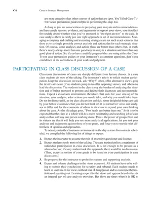 C-8 Cases in Strategic Management
are more attractive than other courses of action that are open. You’ll find Case-TU-
TOR’S case preparation guides helpful in performing this step, too.
As long as you are conscientious in preparing your analysis and recommendations,
and have ample reasons, evidence, and arguments to support your views, you shouldn’t
fret unduly about whether what you’ve prepared is “the right answer” to the case. In
case analysis there is rarely just one right approach or set of recommendations. Man-
aging a company and crafting and executing strategies are not such exact sciences that
there exists a single provably correct analysis and action plan for each strategic situa-
tion. Of course, some analyses and action plans are better than others; but, in truth,
there’s nearly always more than one good way to analyze a situation and more than one
good plan of action. So, if you have carefully prepared the case using either the Case-
TUTOR case preparation guides or your instructor’s assignment questions, don’t lose
confidence in the correctness of your work and judgment.
PARTICIPATING IN CLASS DISCUSSION OF A CASE
Classroom discussions of cases are sharply different from lecture classes. In a case
class students do most of the talking. The instructor’s role is to solicit student partici-
pation, keep the discussion on track, ask “Why?” often, offer alternative views, play
the devil’s advocate (if no students jump in to offer opposing views), and otherwise
lead the discussion. The students in the class carry the burden of analyzing the situa-
tion and of being prepared to present and defend their diagnoses and recommenda-
tions. Expect a classroom environment, therefore, that calls for your size-up of the
situation, your analysis, what actions you would take, and why you would take them.
Do not be dismayed if, as the class discussion unfolds, some insightful things are said
by your fellow classmates that you did not think of. It is normal for views and analy-
ses to differ and for the comments of others in the class to expand your own thinking
about the case. As the old adage goes, “Two heads are better than one.” So it is to be
expected that the class as a whole will do a more penetrating and searching job of case
analysis than will any one person working alone. This is the power of group effort, and
its virtues are that it will help you see more analytical applications, let you test your
analyses and judgments against those of your peers, and force you to wrestle with dif-
ferences of opinion and approaches.
To orient you to the classroom environment on the days a case discussion is sched-
uled, we compiled the following list of things to expect:
1. Expect the instructor to assume the role of extensive questioner and listener.
2. Expect students to do most of the talking. The case method enlists a maximum of
individual participation in class discussion. It is not enough to be present as a
silent observer; if every student took this approach, there would be no discussion.
(Thus, expect a portion of your grade to be based on your participation in case
discussions.)
3. Be prepared for the instructor to probe for reasons and supporting analysis.
4. Expect and tolerate challenges to the views expressed. All students have to be will-
ing to submit their conclusions for scrutiny and rebuttal. Each student needs to
learn to state his or her views without fear of disapproval and to overcome the hes-
itation of speaking out. Learning respect for the views and approaches of others is
an integral part of case analysis exercises. But there are times when it is OK to
tho1978X_pt2.qxd 10/18/2000 11:26 AM Page C-8
 