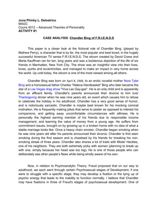 Juna Phinky L. Delostrico
MAGC
Couns 4012 – Advanced Theories of Personality
ACTIVITY #1
CASE ANALYSIS: Chandler Bing of F.R.I.E.N.D.S
This paper is a closer look at the fictional role of Chandler Bing, (played by
Mathew Perry), a character that is by far, the most popular and best loved, in the hugely
successful American TV series F.R.I.E.N.D.S. The sitcom created by David Crane and
Marta Kauffman ran for ten, long years and was a boisterous depiction of the life of six
friends in Manhattan, New York City. The show was an insightful view into their lives,
loves, quirks and eccentricities, and managed to make an impact in very home across
the world. Up until today, the sitcom is one of the most viewed among all others.
Chandler Bing was born on April 8, 1968, to an erotic novelist mother Nora Tyler
Bing and a homosexual father Charles "Helena Handbasket" Bing who later became the
star of a Las Vegas drag show "Viva Las Gay-gas". He is an only child and is apparently
from an affluent family. Chandler's parents announced their divorce to him over
Thanksgiving dinner when he was nine years old, an event which causes him to refuse
to celebrate the holiday in his adulthood. Chandler has a very good sense of humor,
and is notoriously sarcastic. Chandler is maybe best known for his mocking comical
inclination. He is frequently making jokes that serve to pester as opposed to interest his
companions, and getting away uncomfortable circumstances with silliness. He is
personally the highest earning member of his friends due to responsible income
management, and learning the value of money from a young age. He suffers from
commitment issues, brought on by growing up in a broken home with no idea of what a
stable marriage looks like. Once a heavy chain smoker, Chandler began smoking when
he was nine years old after his parents announced their divorce. Chandler is first seen
smoking during the first season and is chastised by his friends for breaking his non-
smoking streak of three years. Chandler also shares a lot of traits with Mister Heckles,
one of his neighbors. They are both extremely picky with women (planning to break up
with one, simply because her head was too big). He is one of those people who can
deliberately see other people’s flaws while being wholly aware of his own.
Now, in relation to Psychoanalytic Theory, Freud proposed that on our way to
adulthood, we each went through certain Psychosexual stages of Development, if one
were to struggle with a specific stage, they may develop a fixation or the tying up of
psychic energy that leads to the inability to function normally. I believe that Chandler
may have fixations in three of Freud's stages of psychosexual development. One of
 