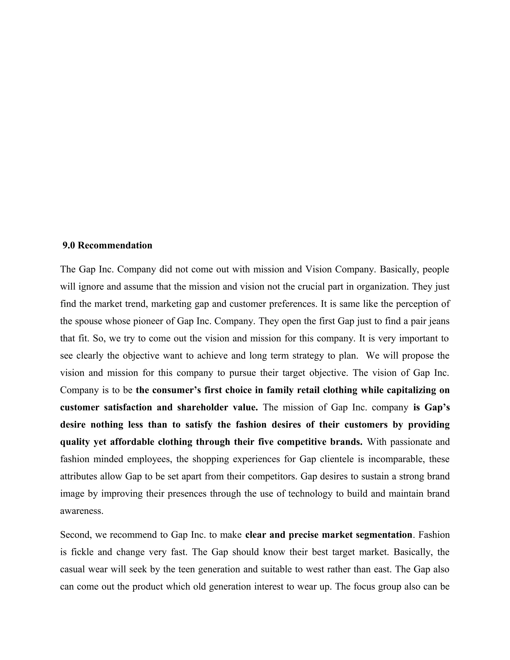 9.0 Recommendation
The Gap Inc. Company did not come out with mission and Vision Company. Basically, people
will ignore and assume that the mission and vision not the crucial part in organization. They just
find the market trend, marketing gap and customer preferences. It is same like the perception of
the spouse whose pioneer of Gap Inc. Company. They open the first Gap just to find a pair jeans
that fit. So, we try to come out the vision and mission for this company. It is very important to
see clearly the objective want to achieve and long term strategy to plan. We will propose the
vision and mission for this company to pursue their target objective. The vision of Gap Inc.
Company is to be the consumer’s first choice in family retail clothing while capitalizing on
customer satisfaction and shareholder value. The mission of Gap Inc. company is Gap’s
desire nothing less than to satisfy the fashion desires of their customers by providing
quality yet affordable clothing through their five competitive brands. With passionate and
fashion minded employees, the shopping experiences for Gap clientele is incomparable, these
attributes allow Gap to be set apart from their competitors. Gap desires to sustain a strong brand
image by improving their presences through the use of technology to build and maintain brand
awareness.
Second, we recommend to Gap Inc. to make clear and precise market segmentation. Fashion
is fickle and change very fast. The Gap should know their best target market. Basically, the
casual wear will seek by the teen generation and suitable to west rather than east. The Gap also
can come out the product which old generation interest to wear up. The focus group also can be
 
