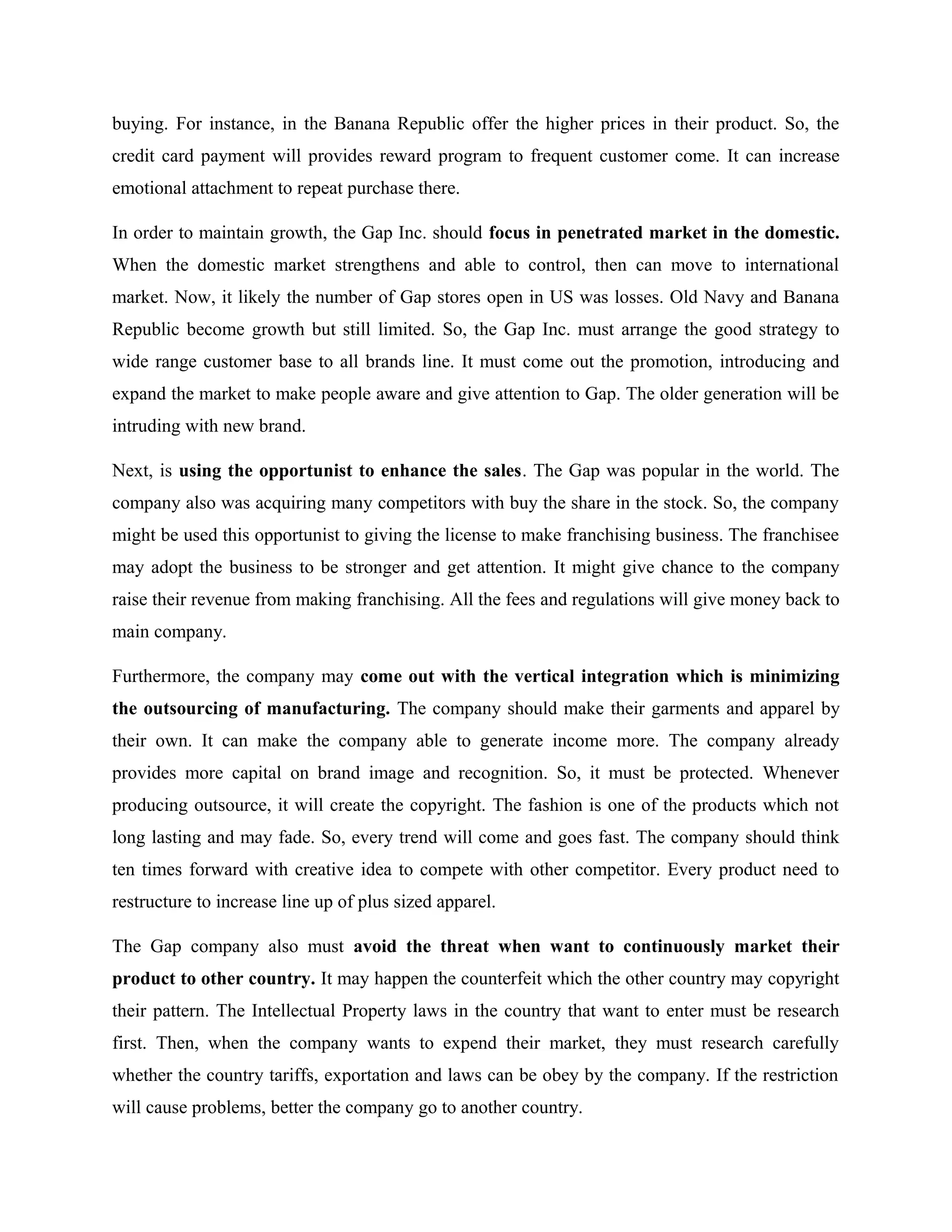 buying. For instance, in the Banana Republic offer the higher prices in their product. So, the
credit card payment will provides reward program to frequent customer come. It can increase
emotional attachment to repeat purchase there.
In order to maintain growth, the Gap Inc. should focus in penetrated market in the domestic.
When the domestic market strengthens and able to control, then can move to international
market. Now, it likely the number of Gap stores open in US was losses. Old Navy and Banana
Republic become growth but still limited. So, the Gap Inc. must arrange the good strategy to
wide range customer base to all brands line. It must come out the promotion, introducing and
expand the market to make people aware and give attention to Gap. The older generation will be
intruding with new brand.
Next, is using the opportunist to enhance the sales. The Gap was popular in the world. The
company also was acquiring many competitors with buy the share in the stock. So, the company
might be used this opportunist to giving the license to make franchising business. The franchisee
may adopt the business to be stronger and get attention. It might give chance to the company
raise their revenue from making franchising. All the fees and regulations will give money back to
main company.
Furthermore, the company may come out with the vertical integration which is minimizing
the outsourcing of manufacturing. The company should make their garments and apparel by
their own. It can make the company able to generate income more. The company already
provides more capital on brand image and recognition. So, it must be protected. Whenever
producing outsource, it will create the copyright. The fashion is one of the products which not
long lasting and may fade. So, every trend will come and goes fast. The company should think
ten times forward with creative idea to compete with other competitor. Every product need to
restructure to increase line up of plus sized apparel.
The Gap company also must avoid the threat when want to continuously market their
product to other country. It may happen the counterfeit which the other country may copyright
their pattern. The Intellectual Property laws in the country that want to enter must be research
first. Then, when the company wants to expend their market, they must research carefully
whether the country tariffs, exportation and laws can be obey by the company. If the restriction
will cause problems, better the company go to another country.
 