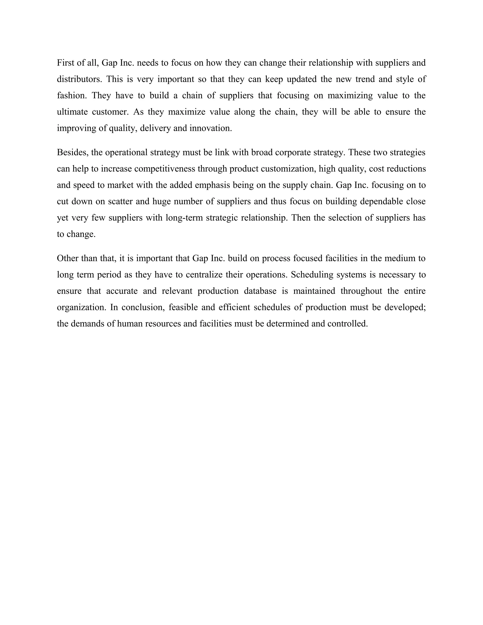 First of all, Gap Inc. needs to focus on how they can change their relationship with suppliers and
distributors. This is very important so that they can keep updated the new trend and style of
fashion. They have to build a chain of suppliers that focusing on maximizing value to the
ultimate customer. As they maximize value along the chain, they will be able to ensure the
improving of quality, delivery and innovation.
Besides, the operational strategy must be link with broad corporate strategy. These two strategies
can help to increase competitiveness through product customization, high quality, cost reductions
and speed to market with the added emphasis being on the supply chain. Gap Inc. focusing on to
cut down on scatter and huge number of suppliers and thus focus on building dependable close
yet very few suppliers with long-term strategic relationship. Then the selection of suppliers has
to change.
Other than that, it is important that Gap Inc. build on process focused facilities in the medium to
long term period as they have to centralize their operations. Scheduling systems is necessary to
ensure that accurate and relevant production database is maintained throughout the entire
organization. In conclusion, feasible and efficient schedules of production must be developed;
the demands of human resources and facilities must be determined and controlled.
 