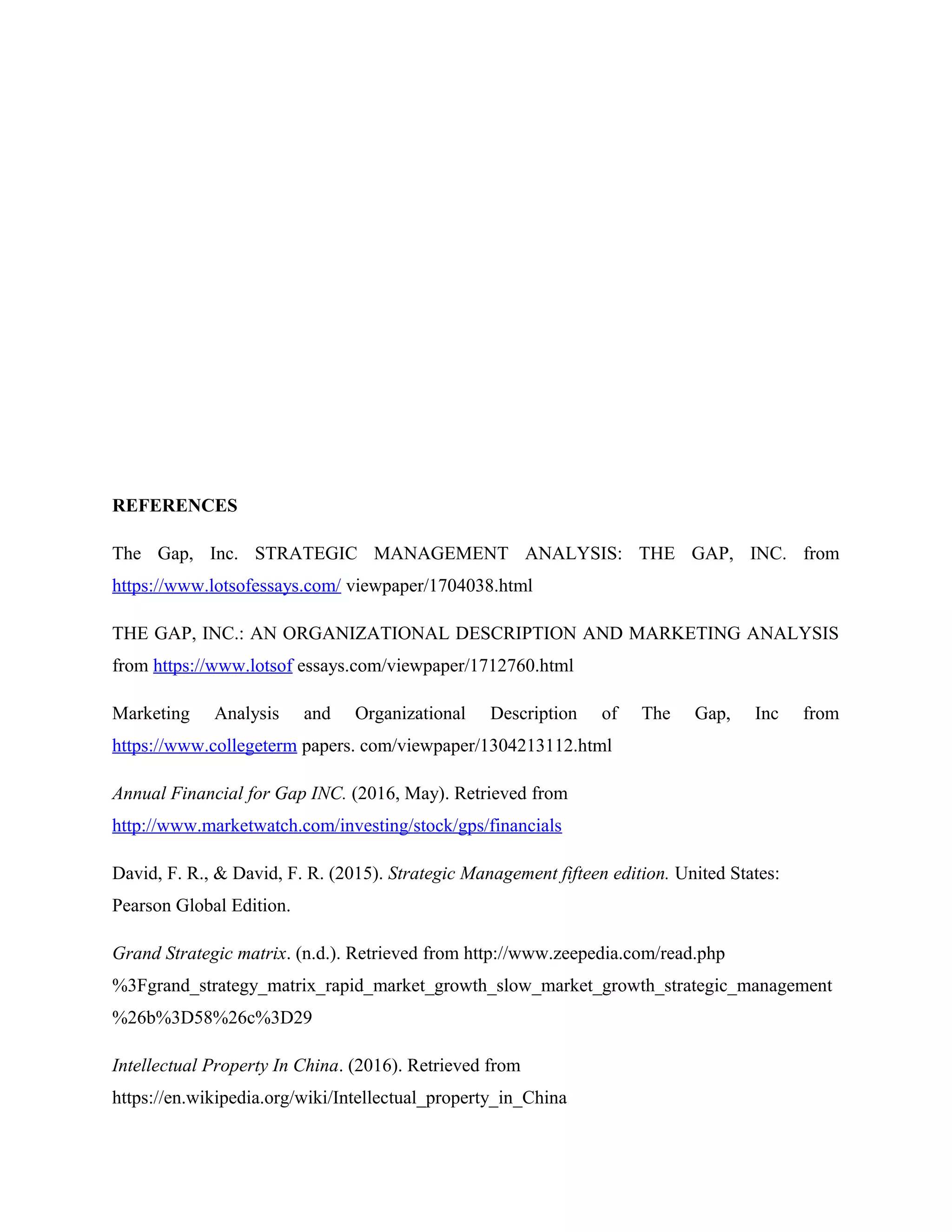 REFERENCES
The Gap, Inc. STRATEGIC MANAGEMENT ANALYSIS: THE GAP, INC. from
https://www.lotsofessays.com/ viewpaper/1704038.html
THE GAP, INC.: AN ORGANIZATIONAL DESCRIPTION AND MARKETING ANALYSIS
from https://www.lotsof essays.com/viewpaper/1712760.html
Marketing Analysis and Organizational Description of The Gap, Inc from
https://www.collegeterm papers. com/viewpaper/1304213112.html
Annual Financial for Gap INC. (2016, May). Retrieved from
http://www.marketwatch.com/investing/stock/gps/financials
David, F. R., & David, F. R. (2015). Strategic Management fifteen edition. United States:
Pearson Global Edition.
Grand Strategic matrix. (n.d.). Retrieved from http://www.zeepedia.com/read.php
%3Fgrand_strategy_matrix_rapid_market_growth_slow_market_growth_strategic_management
%26b%3D58%26c%3D29
Intellectual Property In China. (2016). Retrieved from
https://en.wikipedia.org/wiki/Intellectual_property_in_China
 