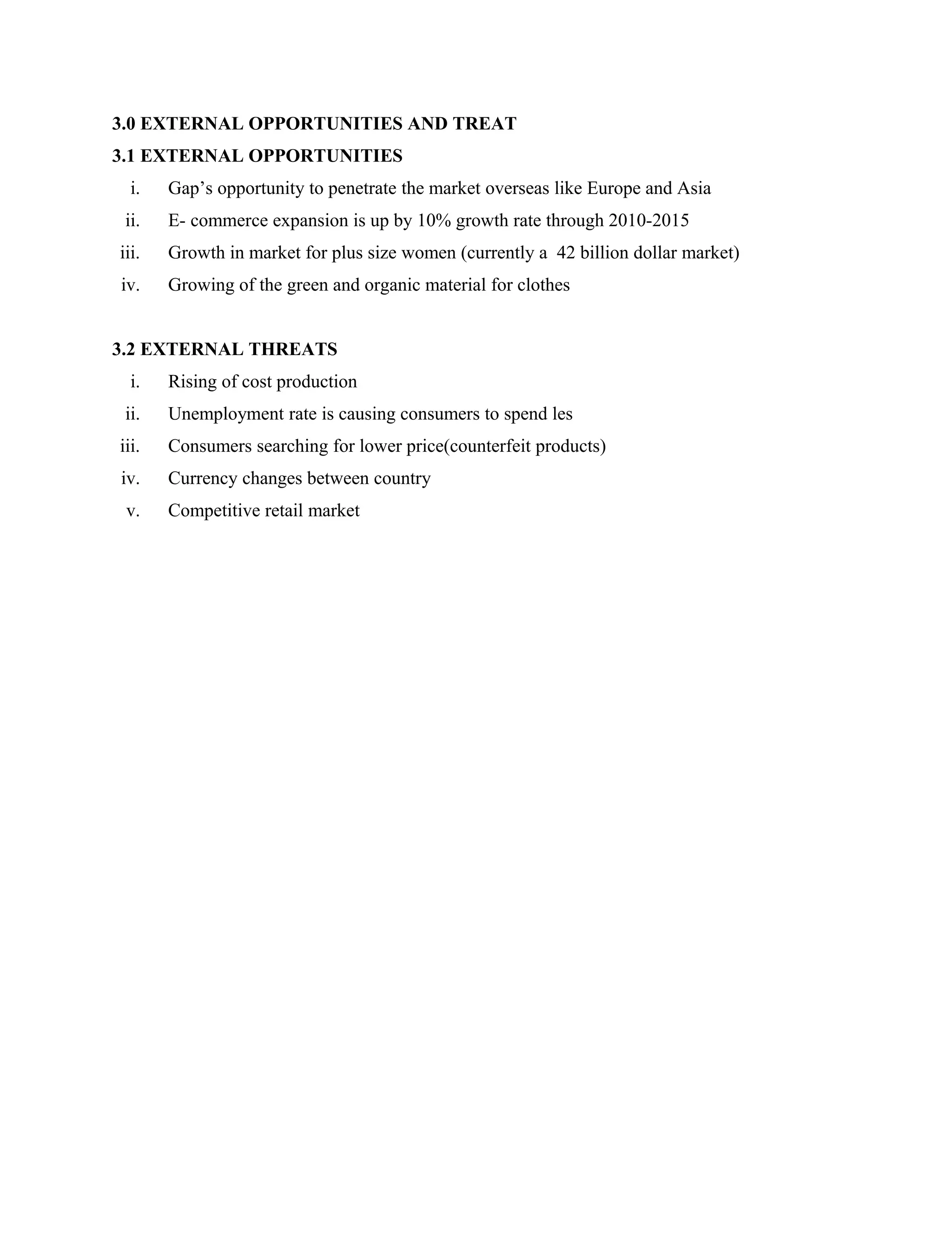 3.0 EXTERNAL OPPORTUNITIES AND TREAT
3.1 EXTERNAL OPPORTUNITIES
i. Gap’s opportunity to penetrate the market overseas like Europe and Asia
ii. E- commerce expansion is up by 10% growth rate through 2010-2015
iii. Growth in market for plus size women (currently a 42 billion dollar market)
iv. Growing of the green and organic material for clothes
3.2 EXTERNAL THREATS
i. Rising of cost production
ii. Unemployment rate is causing consumers to spend les
iii. Consumers searching for lower price(counterfeit products)
iv. Currency changes between country
v. Competitive retail market
 